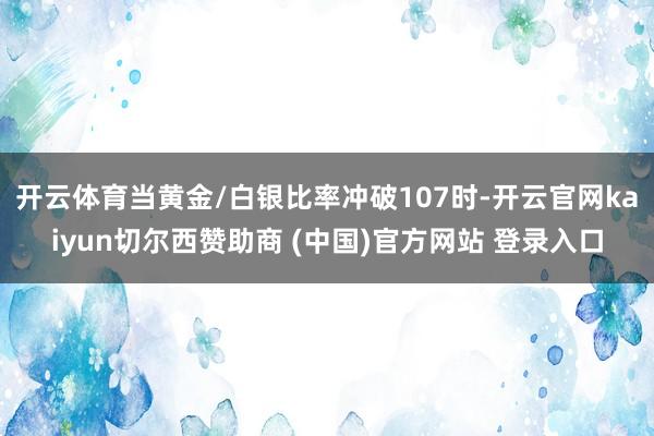 开云体育当黄金/白银比率冲破107时-开云官网kaiyun切尔西赞助商 (中国)官方网站 登录入口