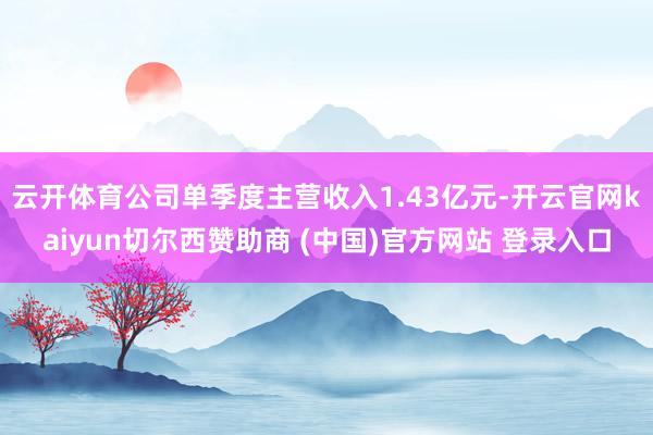 云开体育公司单季度主营收入1.43亿元-开云官网kaiyun切尔西赞助商 (中国)官方网站 登录入口