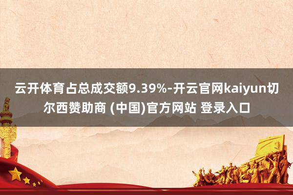云开体育占总成交额9.39%-开云官网kaiyun切尔西赞助商 (中国)官方网站 登录入口