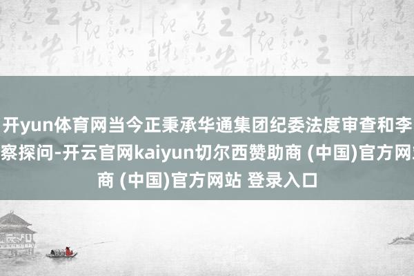 开yun体育网当今正秉承华通集团纪委法度审查和李沧区监委监察探问-开云官网kaiyun切尔西赞助商 (中国)官方网站 登录入口