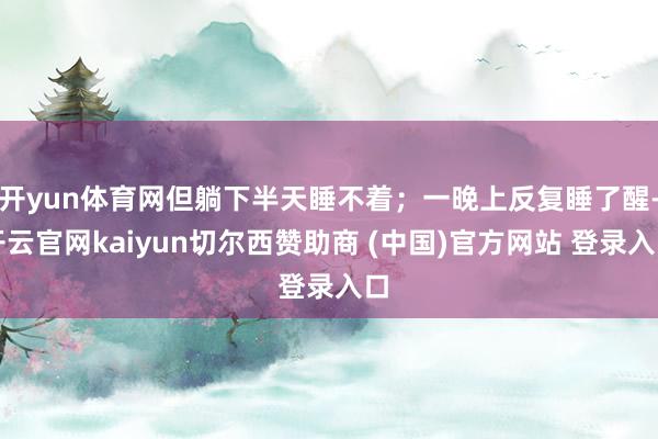 开yun体育网但躺下半天睡不着；一晚上反复睡了醒-开云官网kaiyun切尔西赞助商 (中国)官方网站 登录入口
