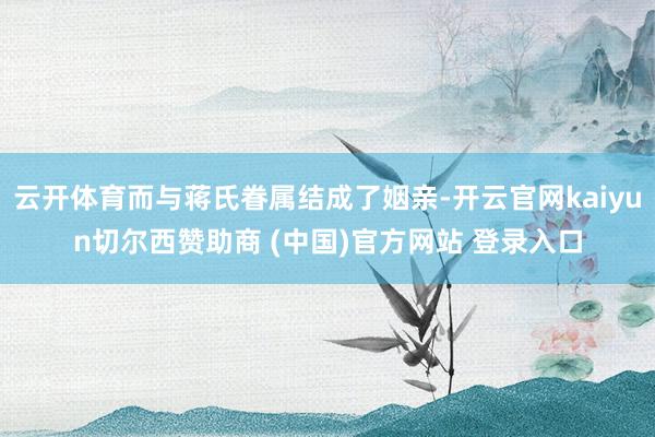 云开体育而与蒋氏眷属结成了姻亲-开云官网kaiyun切尔西赞助商 (中国)官方网站 登录入口