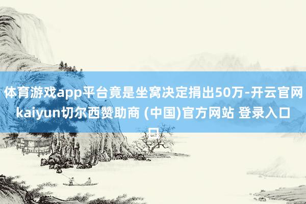 体育游戏app平台竟是坐窝决定捐出50万-开云官网kaiyun切尔西赞助商 (中国)官方网站 登录入口