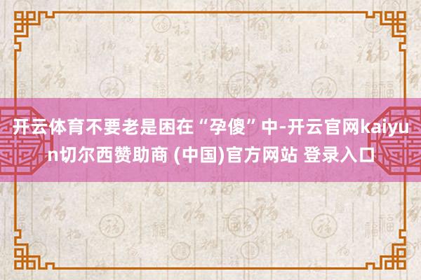 开云体育不要老是困在“孕傻”中-开云官网kaiyun切尔西赞助商 (中国)官方网站 登录入口