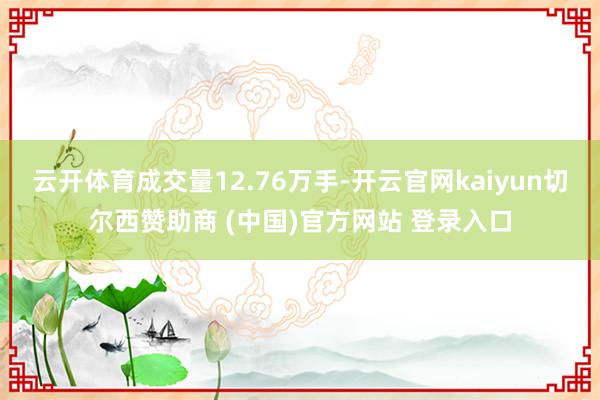 云开体育成交量12.76万手-开云官网kaiyun切尔西赞助商 (中国)官方网站 登录入口