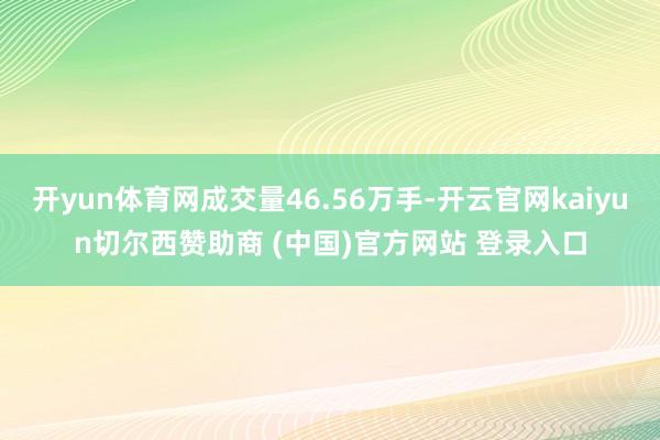 开yun体育网成交量46.56万手-开云官网kaiyun切尔西赞助商 (中国)官方网站 登录入口