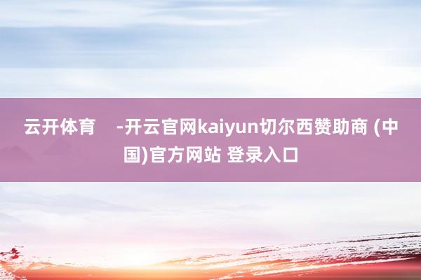 云开体育    -开云官网kaiyun切尔西赞助商 (中国)官方网站 登录入口