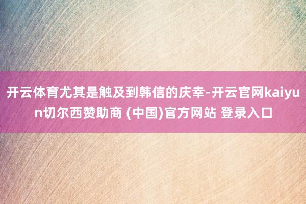 开云体育尤其是触及到韩信的庆幸-开云官网kaiyun切尔西赞助商 (中国)官方网站 登录入口