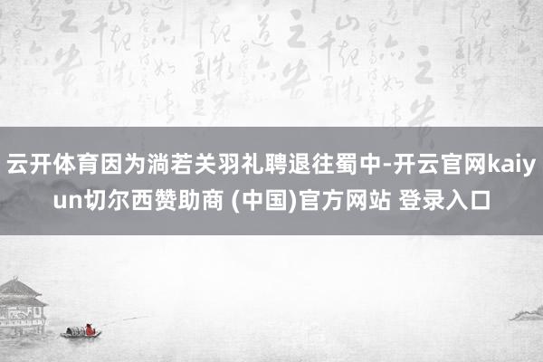 云开体育因为淌若关羽礼聘退往蜀中-开云官网kaiyun切尔西赞助商 (中国)官方网站 登录入口
