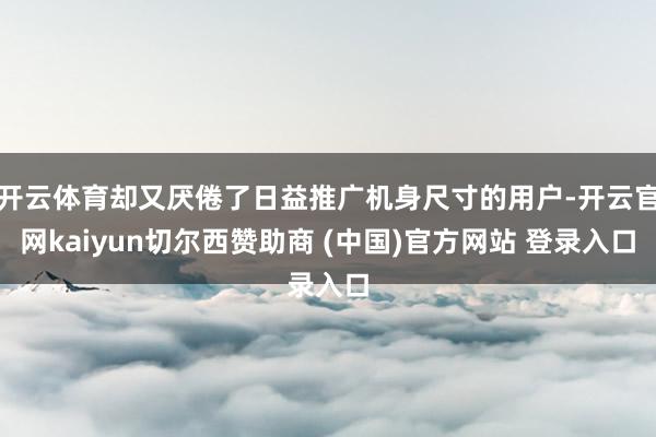 开云体育却又厌倦了日益推广机身尺寸的用户-开云官网kaiyun切尔西赞助商 (中国)官方网站 登录入口