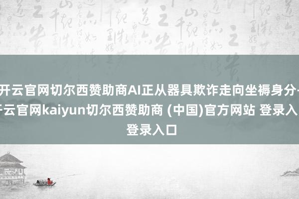开云官网切尔西赞助商AI正从器具欺诈走向坐褥身分-开云官网kaiyun切尔西赞助商 (中国)官方网站 登录入口