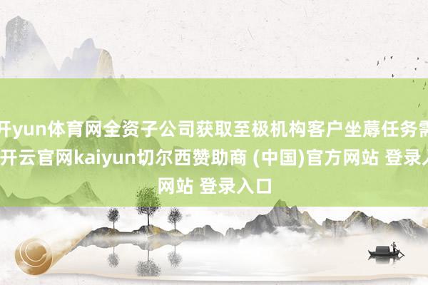 开yun体育网全资子公司获取至极机构客户坐蓐任务需求-开云官网kaiyun切尔西赞助商 (中国)官方网站 登录入口