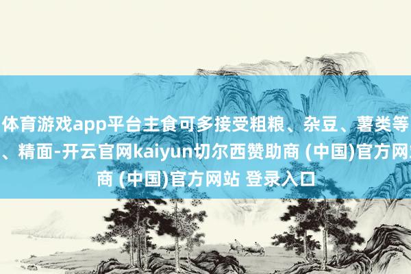 体育游戏app平台主食可多接受粗粮、杂豆、薯类等来替代精米、精面-开云官网kaiyun切尔西赞助商 (中国)官方网站 登录入口