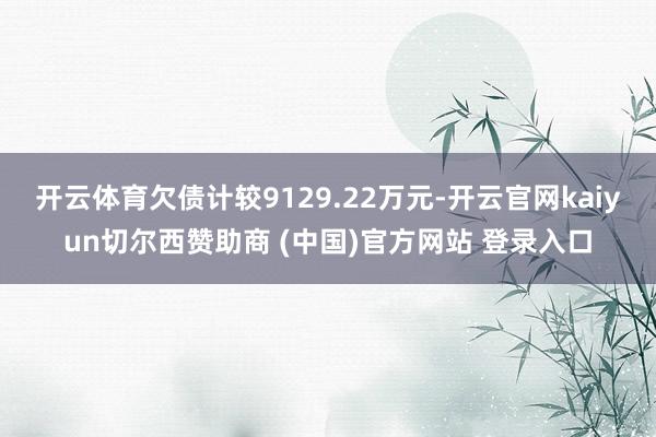 开云体育欠债计较9129.22万元-开云官网kaiyun切尔西赞助商 (中国)官方网站 登录入口