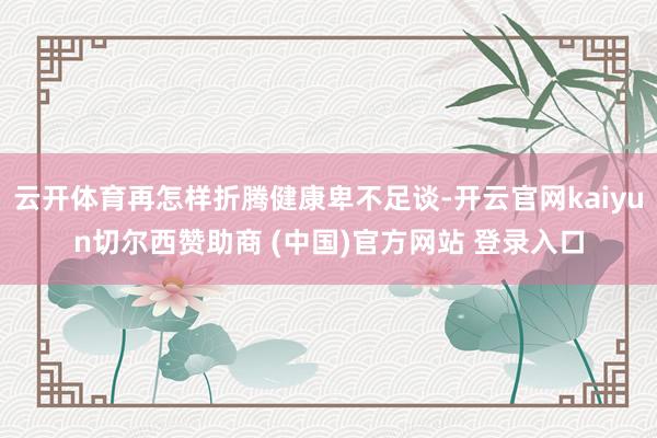 云开体育再怎样折腾健康卑不足谈-开云官网kaiyun切尔西赞助商 (中国)官方网站 登录入口