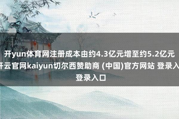 开yun体育网注册成本由约4.3亿元增至约5.2亿元-开云官网kaiyun切尔西赞助商 (中国)官方网站 登录入口