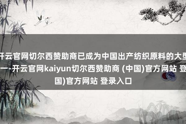 开云官网切尔西赞助商已成为中国出产纺织原料的大型企业之一-开云官网kaiyun切尔西赞助商 (中国)官方网站 登录入口
