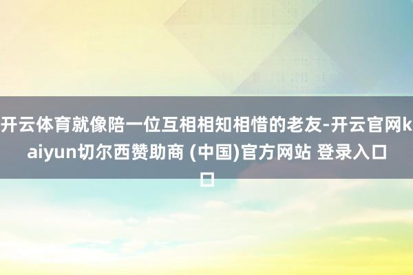 开云体育就像陪一位互相相知相惜的老友-开云官网kaiyun切尔西赞助商 (中国)官方网站 登录入口