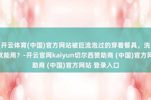 开云体育(中国)官方网站被巨流泡过的穿着餐具，洗去名义污垢就能用？-开云官网kaiyun切尔西赞助商 (中国)官方网站 登录入口