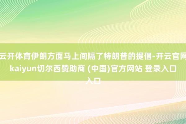 云开体育伊朗方面马上间隔了特朗普的提倡-开云官网kaiyun切尔西赞助商 (中国)官方网站 登录入口