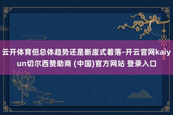 云开体育但总体趋势还是断崖式着落-开云官网kaiyun切尔西赞助商 (中国)官方网站 登录入口