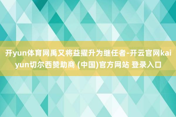 开yun体育网禹又将益擢升为继任者-开云官网kaiyun切尔西赞助商 (中国)官方网站 登录入口