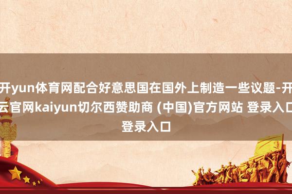 开yun体育网配合好意思国在国外上制造一些议题-开云官网kaiyun切尔西赞助商 (中国)官方网站 登录入口
