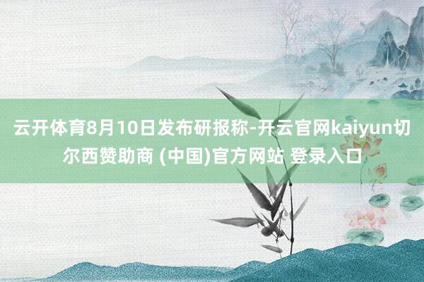 云开体育8月10日发布研报称-开云官网kaiyun切尔西赞助商 (中国)官方网站 登录入口