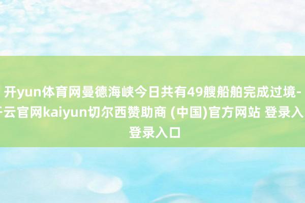 开yun体育网曼德海峡今日共有49艘船舶完成过境-开云官网kaiyun切尔西赞助商 (中国)官方网站 登录入口