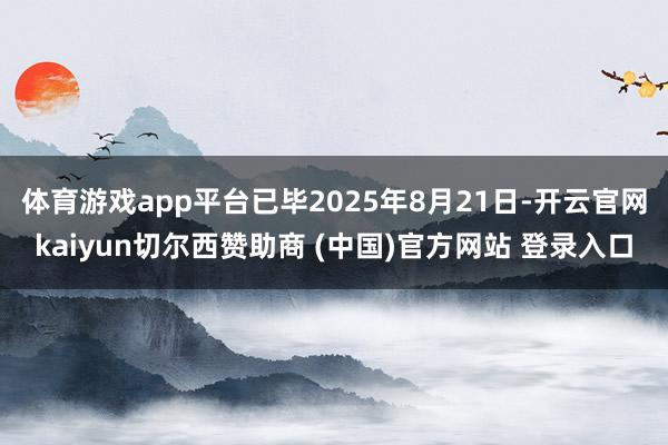 体育游戏app平台已毕2025年8月21日-开云官网kaiyun切尔西赞助商 (中国)官方网站 登录入口