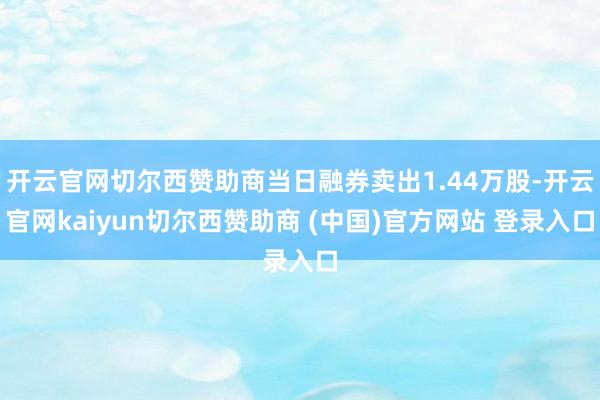 开云官网切尔西赞助商当日融券卖出1.44万股-开云官网kaiyun切尔西赞助商 (中国)官方网站 登录入口