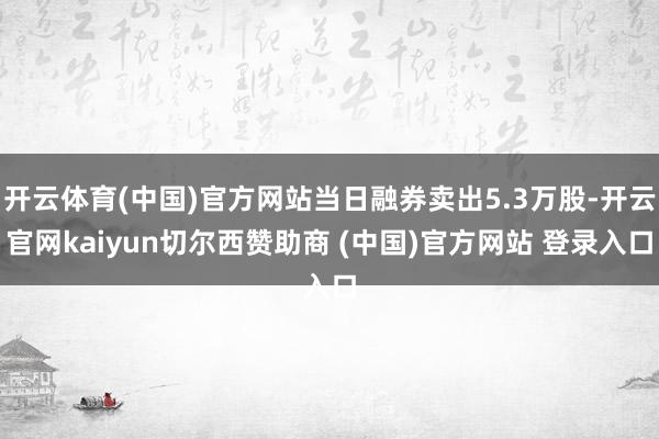 开云体育(中国)官方网站当日融券卖出5.3万股-开云官网kaiyun切尔西赞助商 (中国)官方网站 登录入口