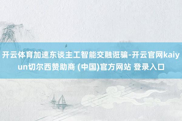 开云体育加速东谈主工智能交融诳骗-开云官网kaiyun切尔西赞助商 (中国)官方网站 登录入口