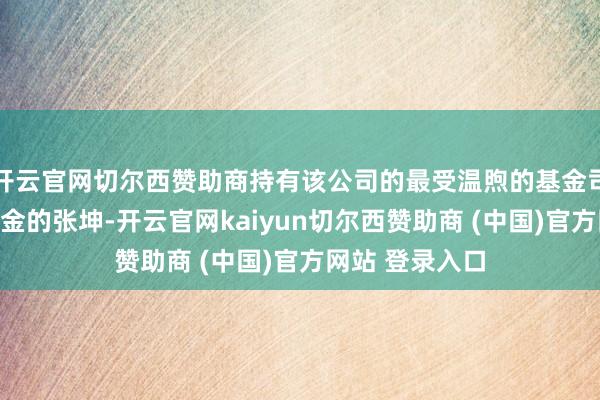 开云官网切尔西赞助商持有该公司的最受温煦的基金司理是易方达基金的张坤-开云官网kaiyun切尔西赞助商 (中国)官方网站 登录入口