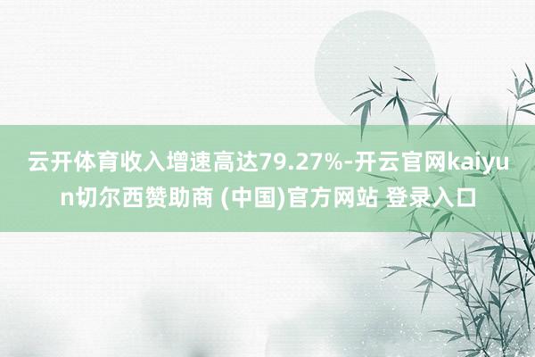 云开体育收入增速高达79.27%-开云官网kaiyun切尔西赞助商 (中国)官方网站 登录入口