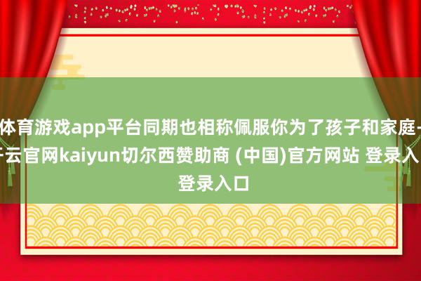 体育游戏app平台同期也相称佩服你为了孩子和家庭-开云官网kaiyun切尔西赞助商 (中国)官方网站 登录入口