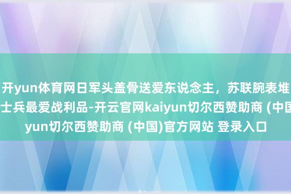 开yun体育网日军头盖骨送爱东说念主，苏联腕表堆成山，盘货二战列国士兵最爱战利品-开云官网kaiyun切尔西赞助商 (中国)官方网站 登录入口