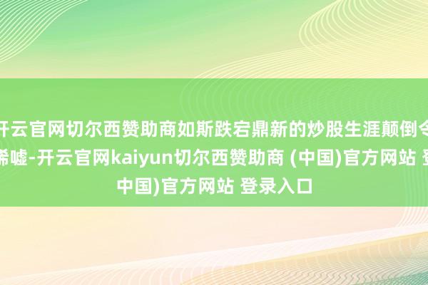 开云官网切尔西赞助商如斯跌宕鼎新的炒股生涯颠倒令东谈主唏嘘-开云官网kaiyun切尔西赞助商 (中国)官方网站 登录入口