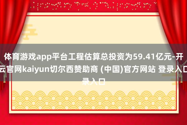 体育游戏app平台工程估算总投资为59.41亿元-开云官网kaiyun切尔西赞助商 (中国)官方网站 登录入口