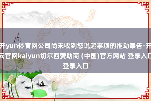 开yun体育网公司尚未收到您说起事项的推动奉告-开云官网kaiyun切尔西赞助商 (中国)官方网站 登录入口
