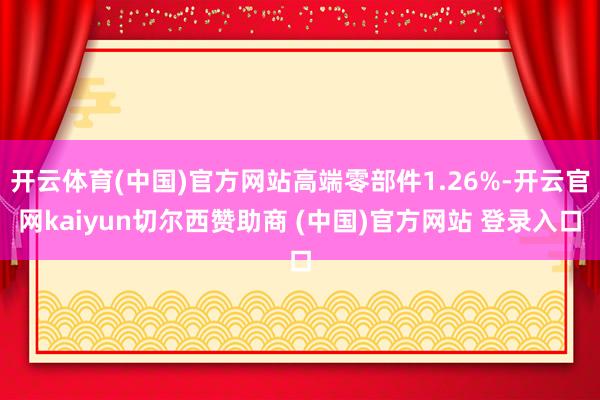 开云体育(中国)官方网站高端零部件1.26%-开云官网kaiyun切尔西赞助商 (中国)官方网站 登录入口