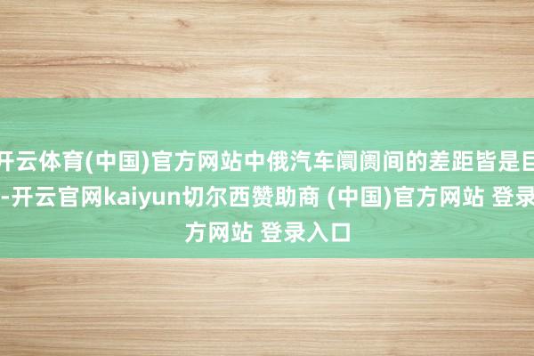 开云体育(中国)官方网站中俄汽车阛阓间的差距皆是巨大的-开云官网kaiyun切尔西赞助商 (中国)官方网站 登录入口