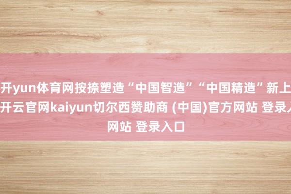 开yun体育网按捺塑造“中国智造”“中国精造”新上风-开云官网kaiyun切尔西赞助商 (中国)官方网站 登录入口