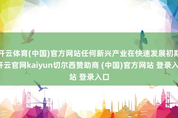 开云体育(中国)官方网站任何新兴产业在快速发展初期-开云官网kaiyun切尔西赞助商 (中国)官方网站 登录入口