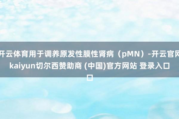开云体育用于调养原发性膜性肾病(pMN)-开云官网kaiyun切尔西赞助商 (中国)官方网站 登录入口