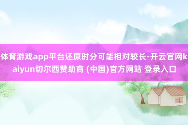 体育游戏app平台还原时分可能相对较长-开云官网kaiyun切尔西赞助商 (中国)官方网站 登录入口