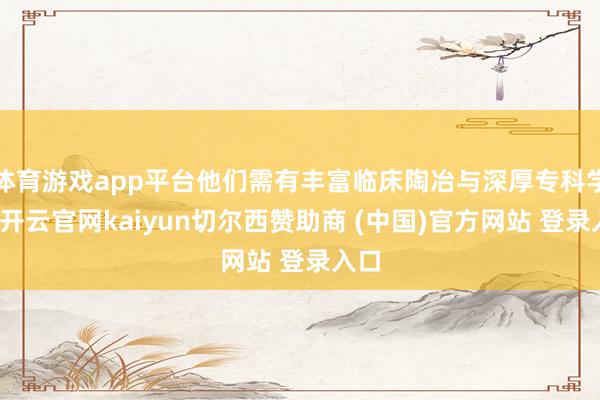 体育游戏app平台他们需有丰富临床陶冶与深厚专科学问-开云官网kaiyun切尔西赞助商 (中国)官方网站 登录入口